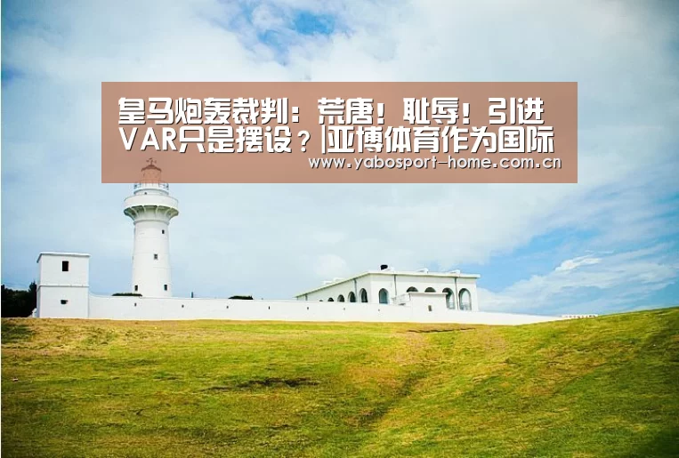 皇马炮轰裁判:荒唐!耻辱!引进VAR只是摆设?|亚博体育作为国际顶级的综合娱乐平台(图3) 亚博体育作为国际顶级的综合娱乐平台